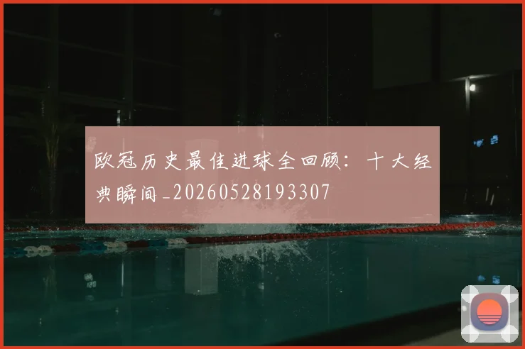 欧冠历史最佳进球全回顾：十大经典瞬间_20260528193307