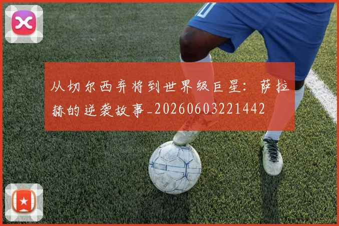 从切尔西弃将到世界级巨星:萨拉赫的逆袭故事_20260603221442