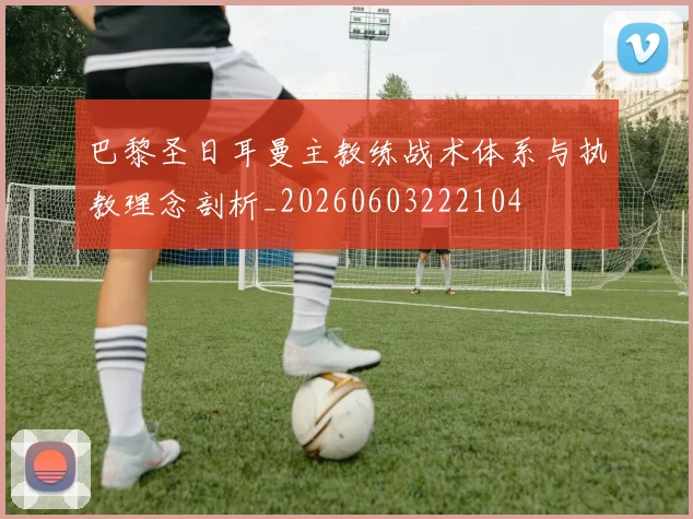 巴黎圣日耳曼主教练战术体系与执教理念剖析_20260603222104