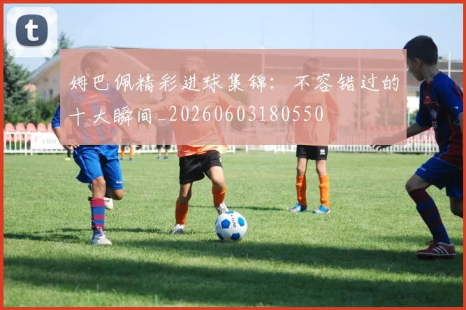 姆巴佩精彩进球集锦：不容错过的十大瞬间_20260603180550