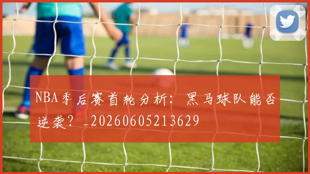 NBA季后赛首轮分析:黑马球队能否逆袭?_20260605213629