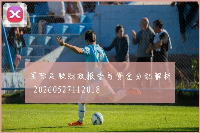 国际足联财政报告与资金分配解析_20260527112018